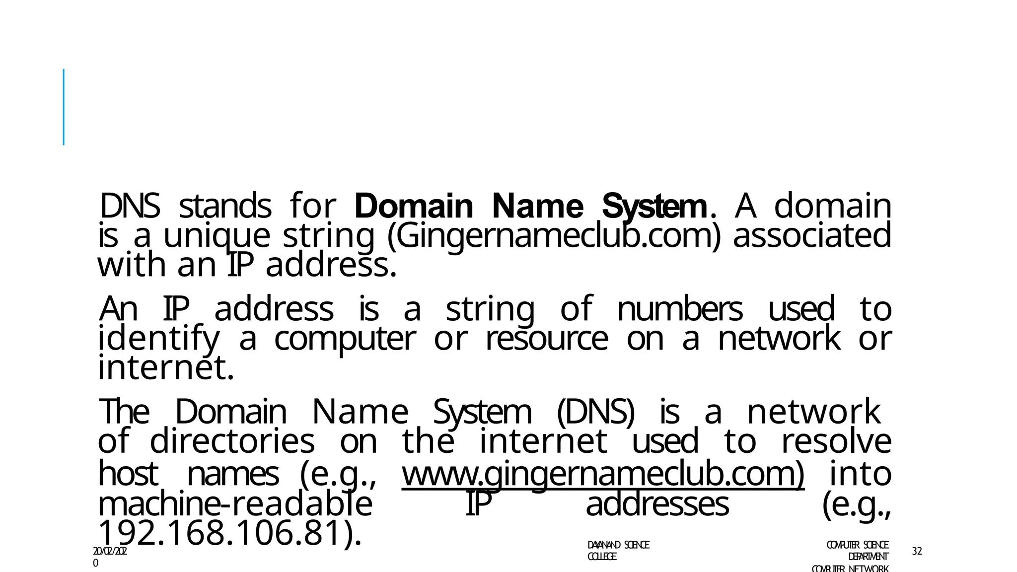 DNS stands for Domain Name System. A domain
is a unique string (Gingernameclub.com) associated
with an IP address.
An IP address is a string of numbers used to
identify a computer or resource on a network or
internet.
The Domain Name System (DNS) is a network
of directories on the internet used to resolve
host names (e.g., www.gingernameclub.com) into
machine-readable IP addresses (e.g.,
192.168.106.81). D
A
Y
A
N
A
N
D S
CI
E
N
CE
CO
L
L
E
G
E
C
O
M
P
U
T
E
R S
CIE
N
CE
D
E
P
A
R
T
M
E
N
T
20/02/202
0
32
 