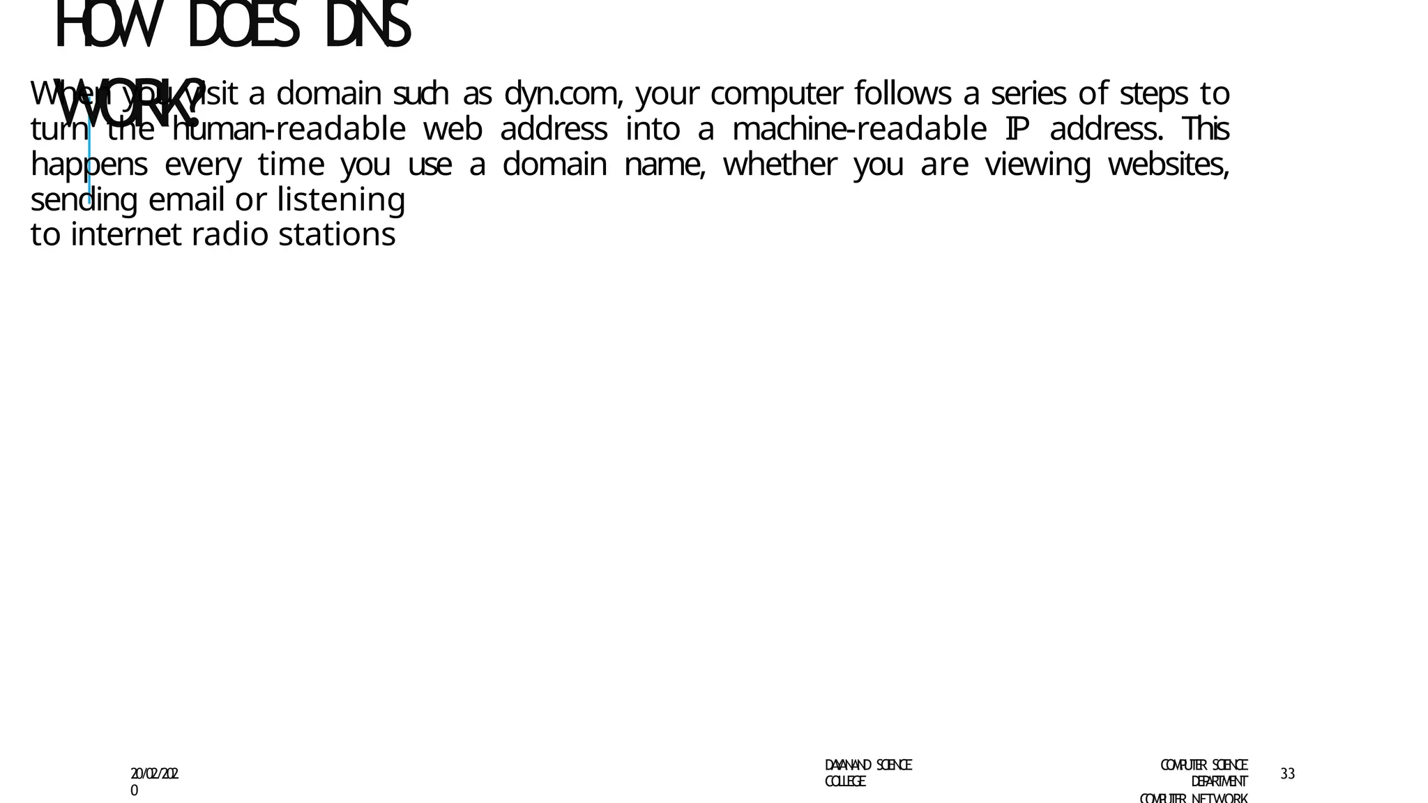 H
O
W DOES DNS
WORK?
D
A
Y
A
N
A
N
D S
CI
E
N
CE
CO
L
L
E
G
E
C
O
M
P
U
T
E
R S
CIE
N
CE
D
E
P
A
R
T
M
E
N
T
20/02/202
0
33
When you visit a domain such as dyn.com, your computer follows a series of steps to
turn the human-readable web address into a machine-readable IP address. This
happens every time you use a domain name, whether you are viewing websites,
sending email or listening
to internet radio stations
 