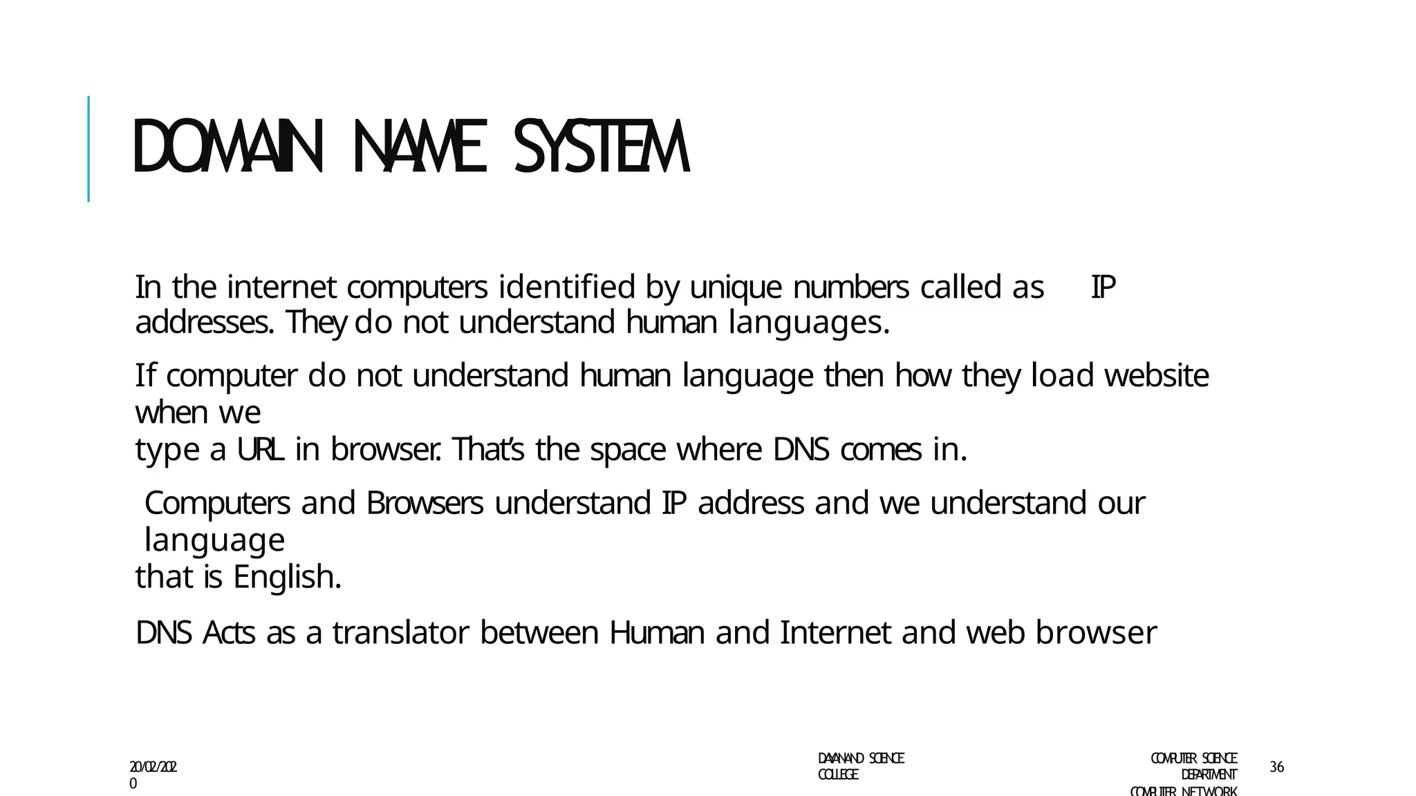 DOMAIN NAME SYSTEM
D
A
Y
A
N
A
N
D S
CI
E
N
CE
CO
L
L
E
G
E
C
O
M
P
U
T
E
R S
CIE
N
CE
D
E
P
A
R
T
M
E
N
T
20/02/202
0
36
In the internet computers identified by unique numbers called as IP
addresses. They do not understand human languages.
If computer do not understand human language then how they load website
when we
type a URL in browser
. That’s the space where DNS comes in.
Computers and Browsers understand IP address and we understand our
language
that is English.
DNS Acts as a translator between Human and Internet and web browser
 