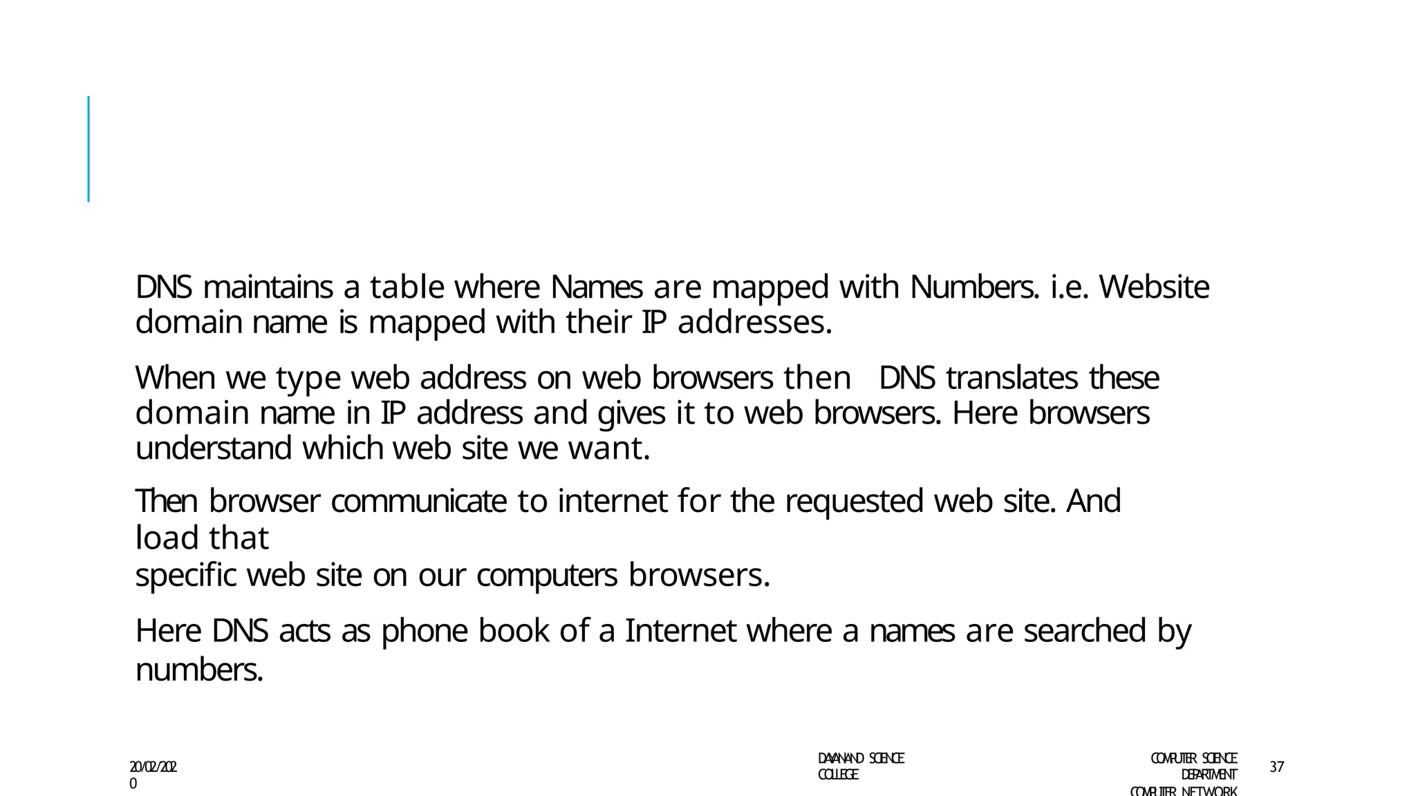 DNS maintains a table where Names are mapped with Numbers. i.e. Website
domain name is mapped with their IP addresses.
When we type web address on web browsers then DNS translates these
domain name in IP address and gives it to web browsers. Here browsers
understand which web site we want.
Then browser communicate to internet for the requested web site. And
load that
specific web site on our computers browsers.
Here DNS acts as phone book of a Internet where a names are searched by
numbers.
D
A
Y
A
N
A
N
D S
CI
E
N
CE
CO
L
L
E
G
E
C
O
M
P
U
T
E
R S
CIE
N
CE
D
E
P
A
R
T
M
E
N
T
20/02/202
0
37
 
