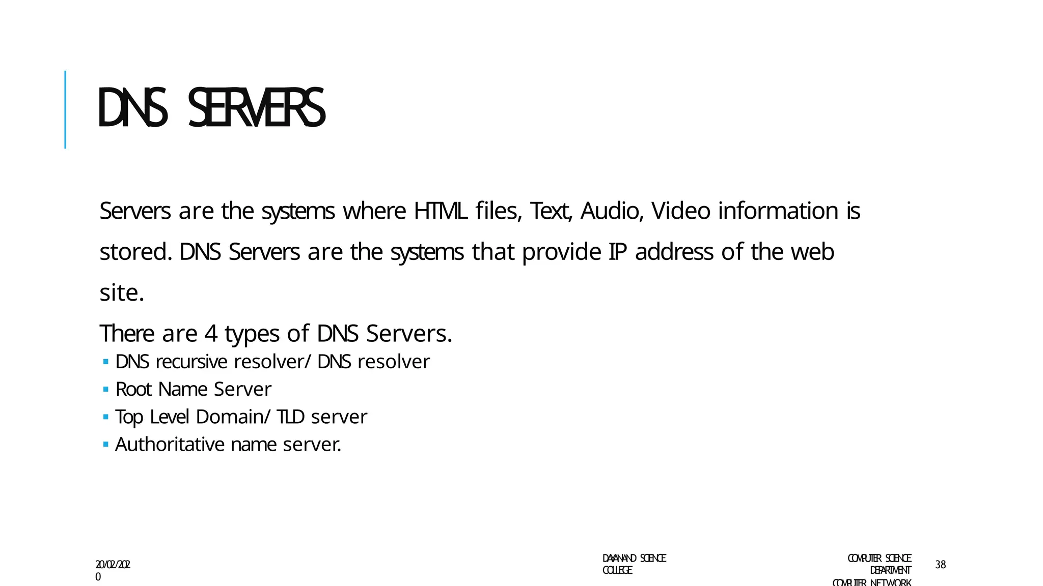 DNS SER
VERS
D
A
Y
A
N
A
N
D S
CI
E
N
CE
CO
L
L
E
G
E
C
O
M
P
U
T
E
R S
CIE
N
CE
D
E
P
A
R
T
M
E
N
T
20/02/202
0
38
Servers are the systems where HTML files, Text, Audio, Video information is
stored. DNS Servers are the systems that provide IP address of the web
site.
There are 4 types of DNS Servers.
🢝 DNS recursive resolver/ DNS resolver
🢝 Root Name Server
🢝 Top Level Domain/ TLD server
🢝 Authoritative name server.
 