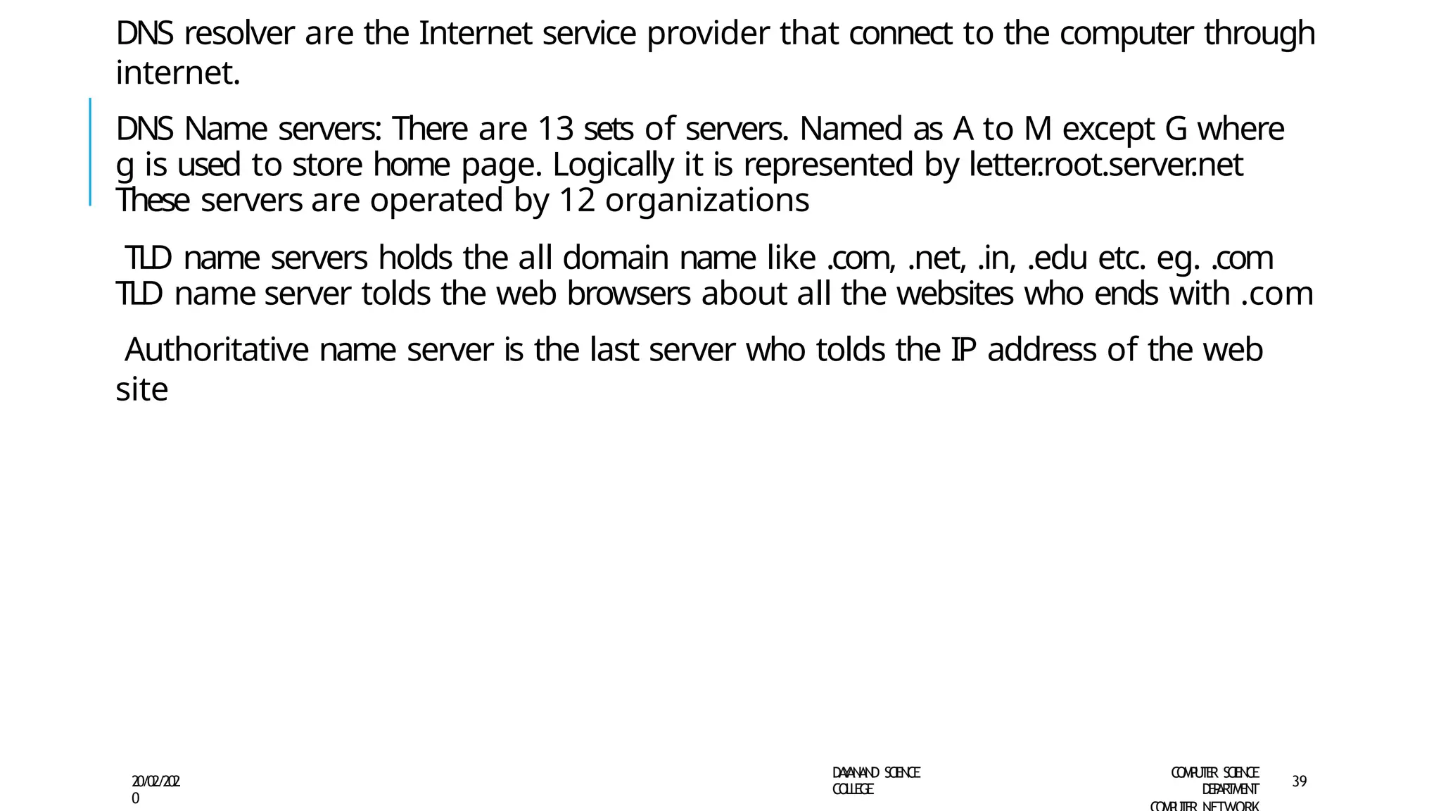 DNS resolver are the Internet service provider that connect to the computer through
internet.
DNS Name servers: There are 13 sets of servers. Named as A to M except G where
g is used to store home page. Logically it is represented by letter
.root.server
.net
These servers are operated by 12 organizations
TLD name servers holds the all domain name like .com, .net, .in, .edu etc. eg. .com
TLD name server tolds the web browsers about all the websites who ends with .com
Authoritative name server is the last server who tolds the IP address of the web
site
D
A
Y
A
N
A
N
D S
CI
E
N
CE
CO
L
L
E
G
E
C
O
M
P
U
T
E
R S
CIE
N
CE
D
E
P
A
R
T
M
E
N
T
20/02/202
0
39
 