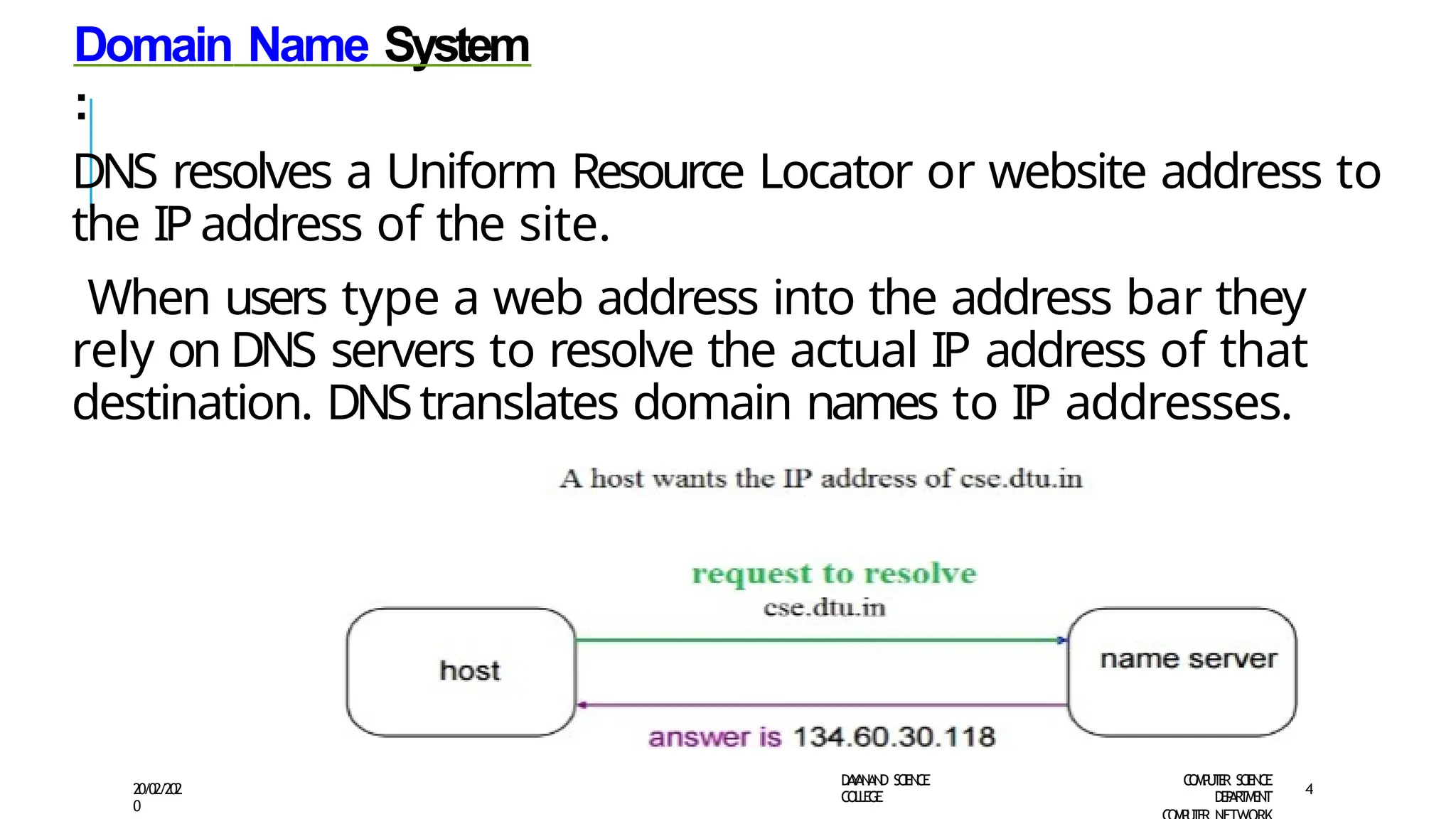 Domain Name System
:
DNS resolves a Uniform Resource Locator or website address to
the IPaddress of the site.
When users type a web address into the address bar they
rely on DNS servers to resolve the actual IP address of that
destination. DNStranslates domain names to IP addresses.
D
A
Y
A
N
A
N
D S
CI
E
N
CE
CO
L
L
E
G
E
C
O
M
P
U
T
E
R S
CIE
N
CE
D
E
P
A
R
T
M
E
N
T
20/02/202
0
4
 