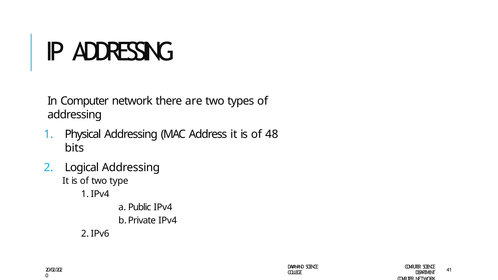 IP ADDRESSING
D
A
Y
A
N
A
N
D S
CI
E
N
CE
CO
L
L
E
G
E
C
O
M
P
U
T
E
R S
CIE
N
CE
D
E
P
A
R
T
M
E
N
T
20/02/202
0
41
In Computer network there are two types of
addressing
1. Physical Addressing (MAC Address it is of 48
bits
2. Logical Addressing
It is of two type
1. IPv4
a. Public IPv4
b.Private IPv4
2. IPv6
 