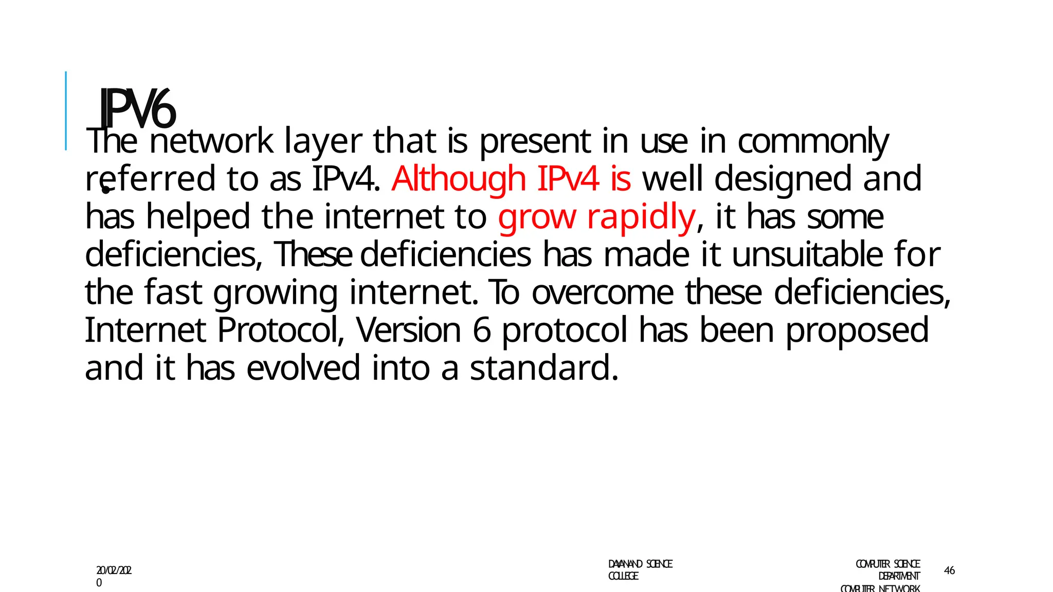 IPV6
.
D
A
Y
A
N
A
N
D S
CI
E
N
CE
CO
L
L
E
G
E
C
O
M
P
U
T
E
R S
CIE
N
CE
D
E
P
A
R
T
M
E
N
T
20/02/202
0
46
The network layer that is present in use in commonly
referred to as IPv4. Although IPv4 is well designed and
has helped the internet to grow rapidly, it has some
deficiencies, Thesedeficiencies has made it unsuitable for
the fast growing internet. T
o overcome these deficiencies,
Internet Protocol, Version 6 protocol has been proposed
and it has evolved into a standard.
 
