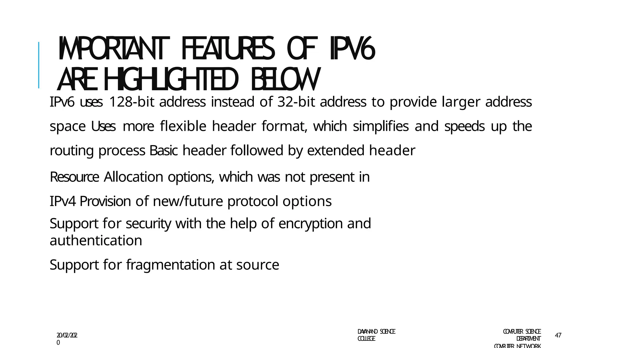 IMPOR
T
ANT F
EA
T
U
RE
S O
F IPV6
AREHIGHLIGHTED B
E
L
O
W
D
A
Y
A
N
A
N
D S
CI
E
N
CE
CO
L
L
E
G
E
C
O
M
P
U
T
E
R S
CIE
N
CE
D
E
P
A
R
T
M
E
N
T
20/02/202
0
47
IPv6 uses 128-bit address instead of 32-bit address to provide larger address
space Uses more flexible header format, which simplifies and speeds up the
routing process Basic header followed by extended header
Resource Allocation options, which was not present in
IPv4 Provision of new/future protocol options
Support for security with the help of encryption and
authentication
Support for fragmentation at source
 