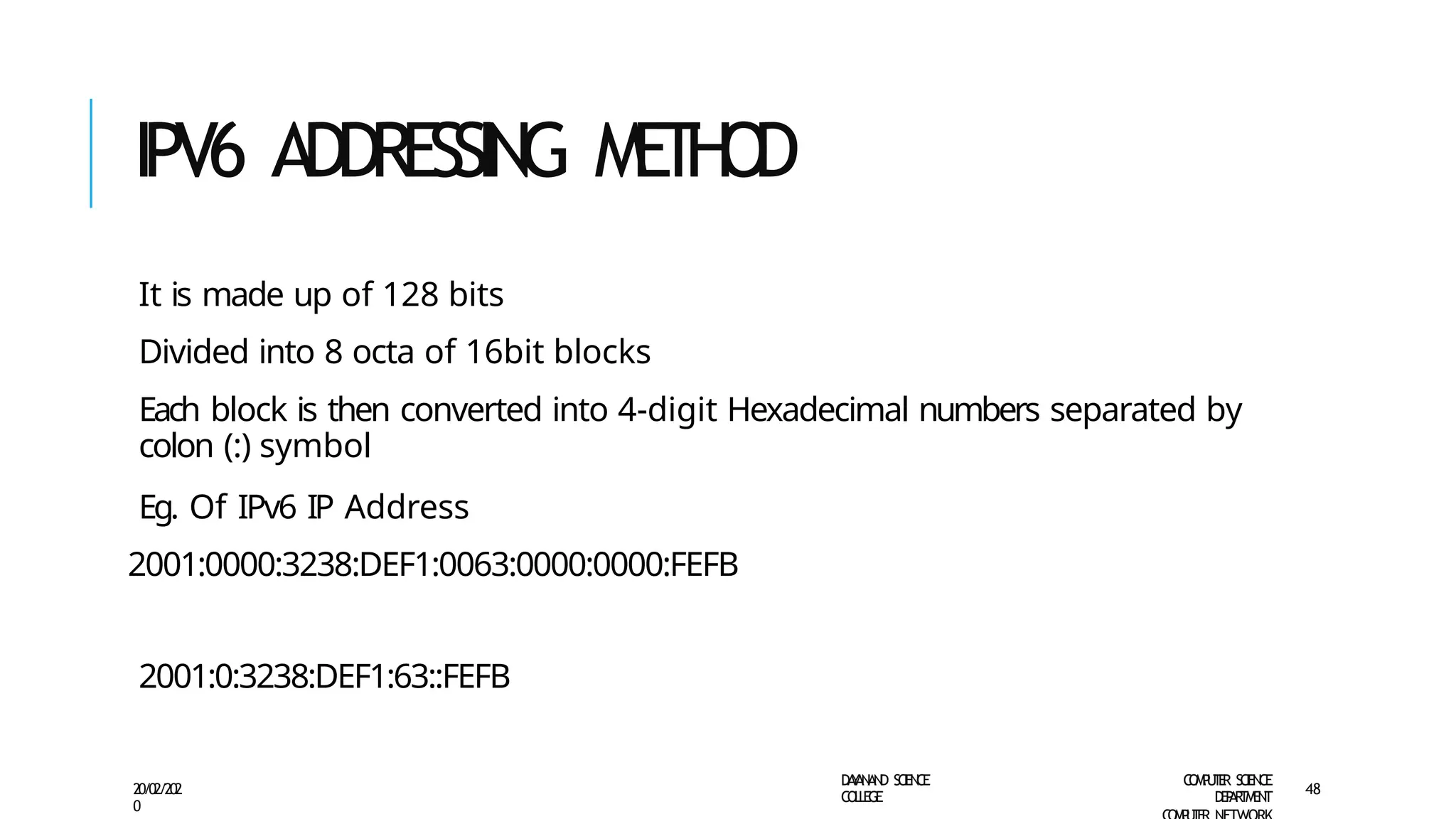 IPV6 ADDRESSING M
E
T
H
O
D
D
A
Y
A
N
A
N
D S
CI
E
N
CE
CO
L
L
E
G
E
C
O
M
P
U
T
E
R S
CIE
N
CE
D
E
P
A
R
T
M
E
N
T
20/02/202
0
48
It is made up of 128 bits
Divided into 8 octa of 16bit blocks
Each block is then converted into 4-digit Hexadecimal numbers separated by
colon (:) symbol
Eg. Of IPv6 IP Address
2001:0000:3238:DEF1:0063:0000:0000:FEFB
2001:0:3238:DEF1:63::FEFB
 