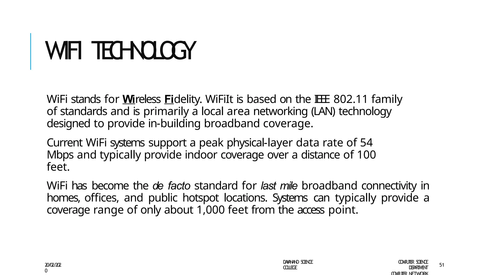 WIFI T
E
C
H
N
O
L
O
G
Y
D
A
Y
A
N
A
N
D S
CI
E
N
CE
CO
L
L
E
G
E
C
O
M
P
U
T
E
R S
CIE
N
CE
D
E
P
A
R
T
M
E
N
T
20/02/202
0
51
WiFi stands for Wireless Fidelity. WiFiIt is based on the IEEE 802.11 family
of standards and is primarily a local area networking (LAN) technology
designed to provide in-building broadband coverage.
Current WiFi systems support a peak physical-layer data rate of 54
Mbps and typically provide indoor coverage over a distance of 100
feet.
WiFi has become the de facto standard for last mile broadband connectivity in
homes, offices, and public hotspot locations. Systems can typically provide a
coverage range of only about 1,000 feet from the access point.
 