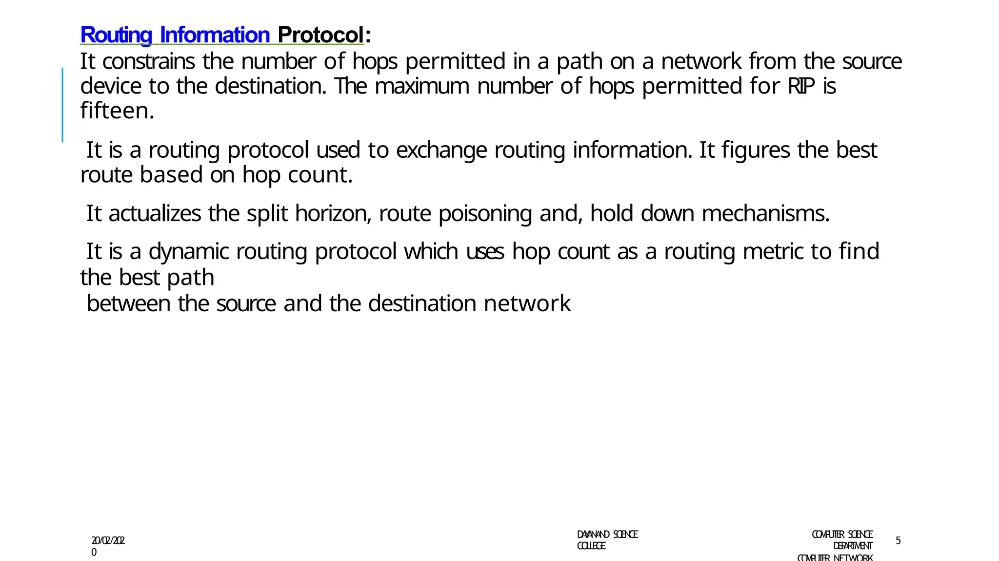 Routing Information Protocol:
It constrains the number of hops permitted in a path on a network from the source
device to the destination. The maximum number of hops permitted for RIP is
fifteen.
It is a routing protocol used to exchange routing information. It figures the best
route based on hop count.
It actualizes the split horizon, route poisoning and, hold down mechanisms.
It is a dynamic routing protocol which uses hop count as a routing metric to find
the best path
between the source and the destination network
D
A
Y
A
N
A
N
D S
CI
E
N
CE
CO
L
L
E
G
E
C
O
M
P
U
T
E
R S
CIE
N
CE
D
E
P
A
R
T
M
E
N
T
20/02/202
0
5
 