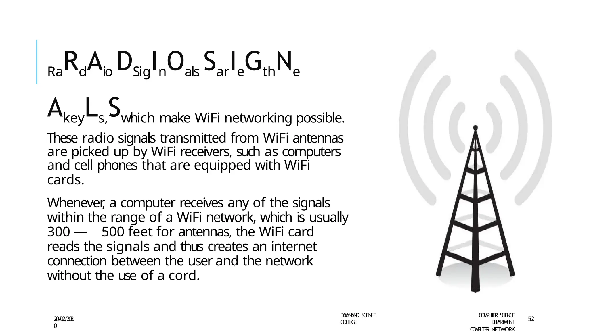 RaRdAio DSigInOals SarIeGthNe
AkeyLs,Swhich make WiFi networking possible.
These radio signals transmitted from WiFi antennas
are picked up by WiFi receivers, such as computers
and cell phones that are equipped with WiFi
cards.
Whenever
, a computer receives any of the signals
within the range of a WiFi network, which is usually
300 — 500 feet for antennas, the WiFi card
reads the signals and thus creates an internet
connection between the user and the network
without the use of a cord.
D
A
Y
A
N
A
N
D S
CI
E
N
CE
CO
L
L
E
G
E
C
O
M
P
U
T
E
R S
CIE
N
CE
D
E
P
A
R
T
M
E
N
T
20/02/202
0
52
 