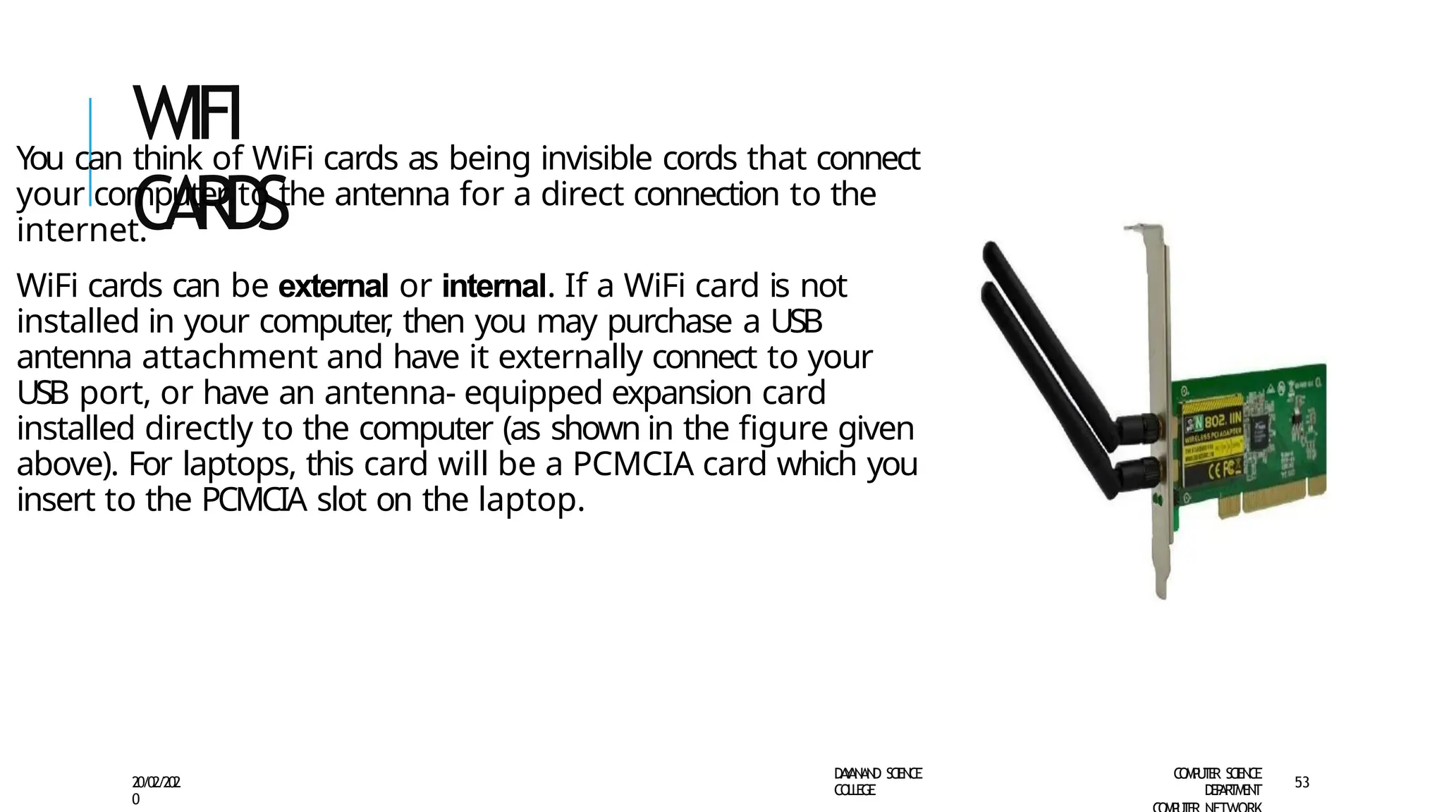 WIFI
CARDS
You can think of WiFi cards as being invisible cords that connect
your computer to the antenna for a direct connection to the
internet.
WiFi cards can be external or internal. If a WiFi card is not
installed in your computer
, then you may purchase a USB
antenna attachment and have it externally connect to your
USB port, or have an antenna- equipped expansion card
installed directly to the computer (as shown in the figure given
above). For laptops, this card will be a PCMCIA card which you
insert to the PCMCIA slot on the laptop.
D
A
Y
A
N
A
N
D S
CI
E
N
CE
CO
L
L
E
G
E
C
O
M
P
U
T
E
R S
CIE
N
CE
D
E
P
A
R
T
M
E
N
T
20/02/202
0
53
 