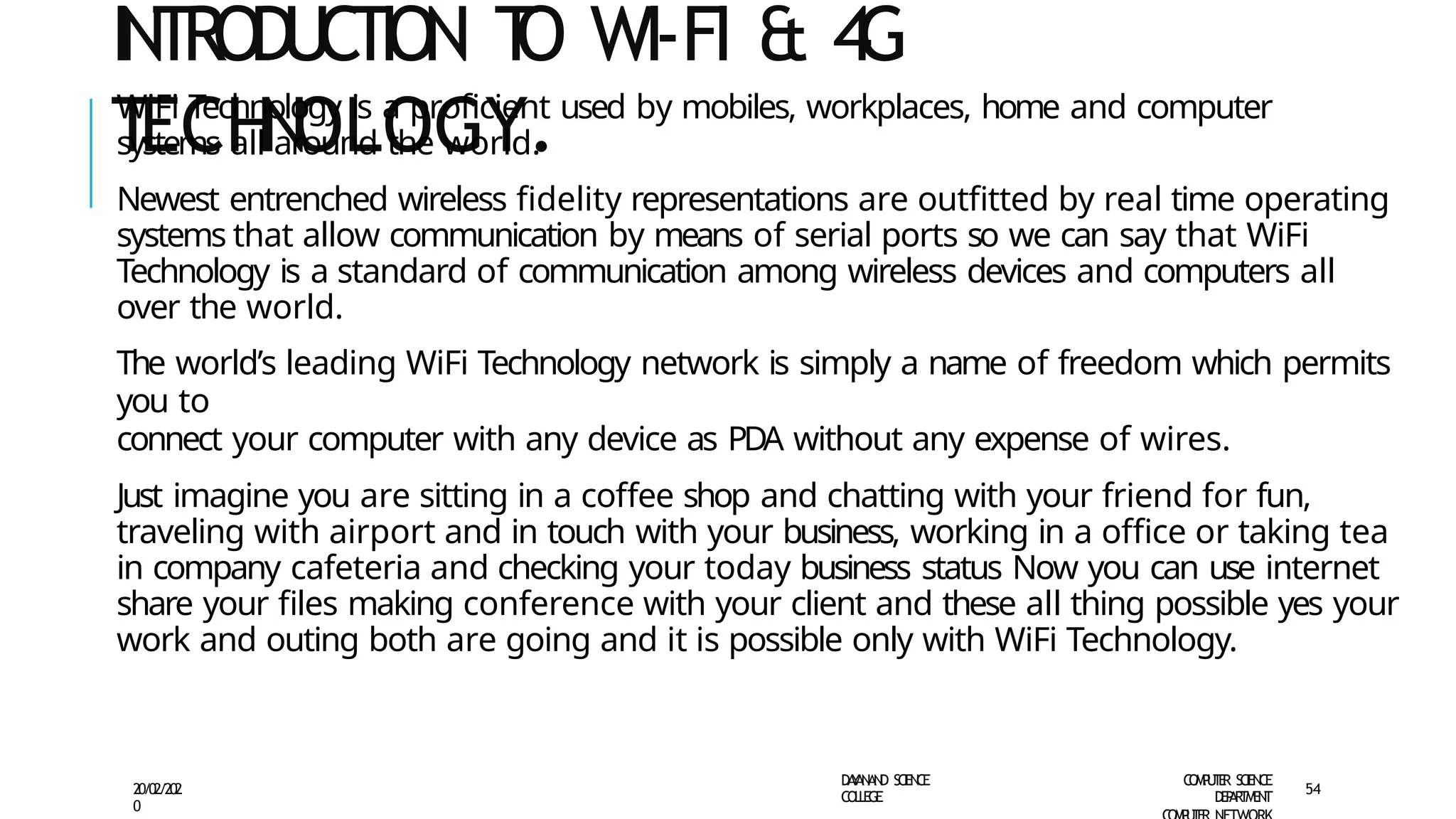 INTRODUCTION T
O WI-FI & 4
G
T
ECH
N
OLOGY.
D
A
Y
A
N
A
N
D S
CI
E
N
CE
CO
L
L
E
G
E
C
O
M
P
U
T
E
R S
CIE
N
CE
D
E
P
A
R
T
M
E
N
T
20/02/202
0
54
WiFi Technology is a proficient used by mobiles, workplaces, home and computer
systems all around the world.
Newest entrenched wireless fidelity representations are outfitted by real time operating
systems that allow communication by means of serial ports so we can say that WiFi
Technology is a standard of communication among wireless devices and computers all
over the world.
The world’s leading WiFi Technology network is simply a name of freedom which permits
you to
connect your computer with any device as PDA without any expense of wires.
Just imagine you are sitting in a coffee shop and chatting with your friend for fun,
traveling with airport and in touch with your business, working in a office or taking tea
in company cafeteria and checking your today business status Now you can use internet
share your files making conference with your client and these all thing possible yes your
work and outing both are going and it is possible only with WiFi Technology.
 