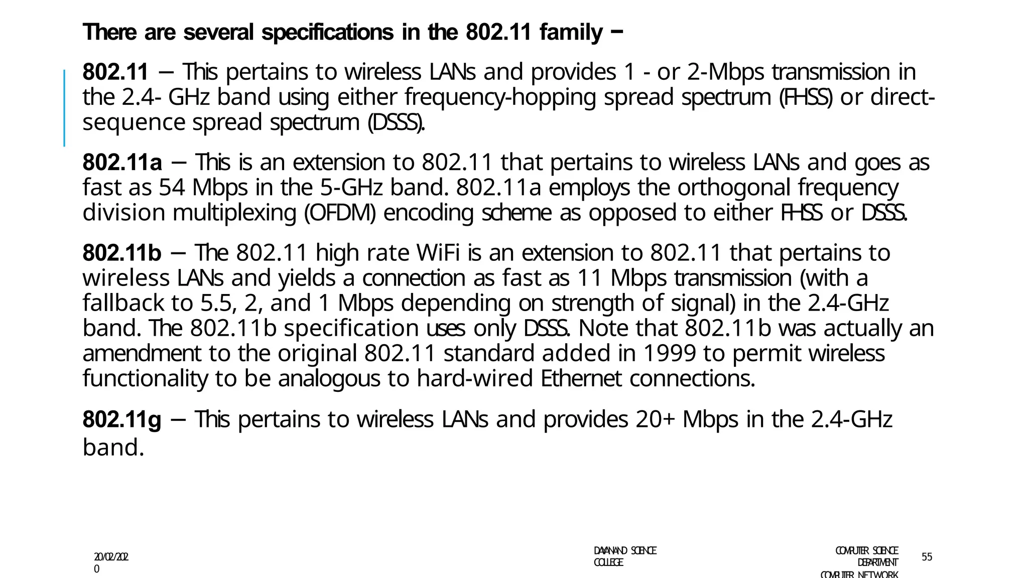 There are several specifications in the 802.11 family −
802.11 − This pertains to wireless LANs and provides 1 - or 2-Mbps transmission in
the 2.4- GHz band using either frequency-hopping spread spectrum (FHSS) or direct-
sequence spread spectrum (DSSS).
802.11a − This is an extension to 802.11 that pertains to wireless LANs and goes as
fast as 54 Mbps in the 5-GHz band. 802.11a employs the orthogonal frequency
division multiplexing (OFDM) encoding scheme as opposed to either FHSS or DSSS.
802.11b − The 802.11 high rate WiFi is an extension to 802.11 that pertains to
wireless LANs and yields a connection as fast as 11 Mbps transmission (with a
fallback to 5.5, 2, and 1 Mbps depending on strength of signal) in the 2.4-GHz
band. The 802.11b specification uses only DSSS. Note that 802.11b was actually an
amendment to the original 802.11 standard added in 1999 to permit wireless
functionality to be analogous to hard-wired Ethernet connections.
802.11g − This pertains to wireless LANs and provides 20+ Mbps in the 2.4-GHz
band.
D
A
Y
A
N
A
N
D S
CI
E
N
CE
CO
L
L
E
G
E
C
O
M
P
U
T
E
R S
CIE
N
CE
D
E
P
A
R
T
M
E
N
T
20/02/202
0
55
 