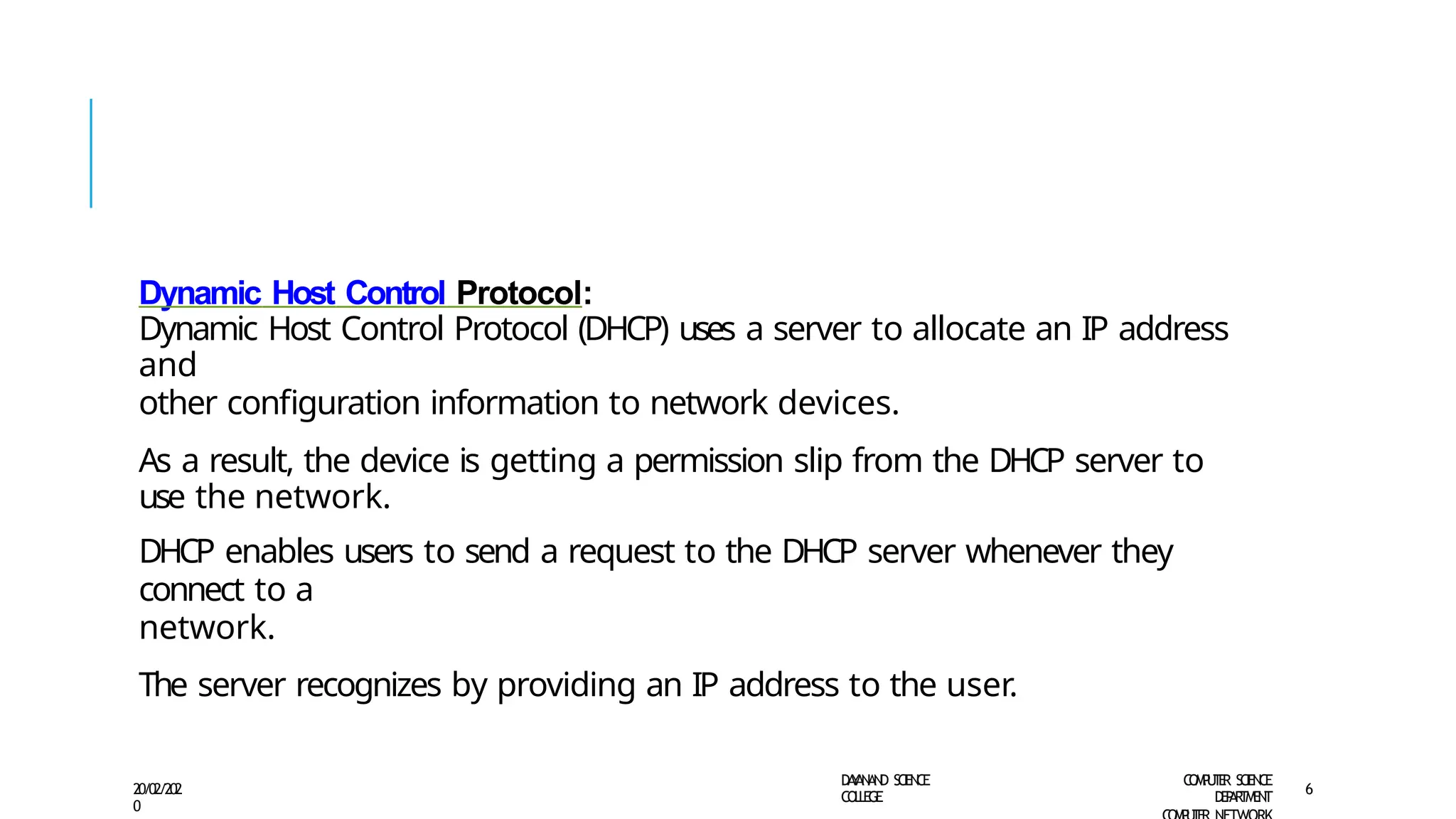 Dynamic Host Control Protocol:
Dynamic Host Control Protocol (DHCP) uses a server to allocate an IP address
and
other configuration information to network devices.
As a result, the device is getting a permission slip from the DHCP server to
use the network.
DHCP enables users to send a request to the DHCP server whenever they
connect to a
network.
The server recognizes by providing an IP address to the user.
D
A
Y
A
N
A
N
D S
CI
E
N
CE
CO
L
L
E
G
E
C
O
M
P
U
T
E
R S
CIE
N
CE
D
E
P
A
R
T
M
E
N
T
20/02/202
0
6
 