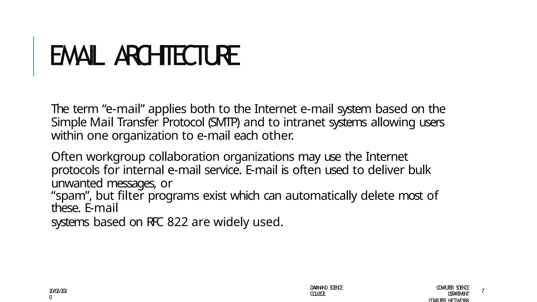 EMAIL A
RC
H
I
T
E
C
T
U
R
E
D
A
Y
A
N
A
N
D S
CI
E
N
CE
CO
L
L
E
G
E
C
O
M
P
U
T
E
R S
CIE
N
CE
D
E
P
A
R
T
M
E
N
T
20/02/202
0
7
The term “e-mail” applies both to the Internet e-mail system based on the
Simple Mail Transfer Protocol (SMTP) and to intranet systems allowing users
within one organization to e-mail each other.
Often workgroup collaboration organizations may use the Internet
protocols for internal e-mail service. E-mail is often used to deliver bulk
unwanted messages, or
“spam”, but filter programs exist which can automatically delete most of
these. E-mail
systems based on RFC 822 are widely used.
 