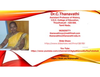 Dr.C.Thanavathi
Assistant Professor of History,
V.O.C. College of Education,
Thoothukudi – 628 008.
Tamil Nadu.
9629256771
thanavathivoc@rediffmail.com
thanavathic@thanavathi-edu.in
Slide Share
https://www.slideshare.net/thna1581981
You Tube
https://www.youtube.com/channel/UCBgkpBQJce45xPba7uSohxA
Linktree
https://linktr.ee/thanavathi
Dr.C.Thanavathi 10/30/2020
1
 