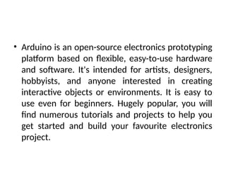 • Arduino is an open-source electronics prototyping
platform based on flexible, easy-to-use hardware
and software. It's intended for artists, designers,
hobbyists, and anyone interested in creating
interactive objects or environments. It is easy to
use even for beginners. Hugely popular, you will
find numerous tutorials and projects to help you
get started and build your favourite electronics
project.
 