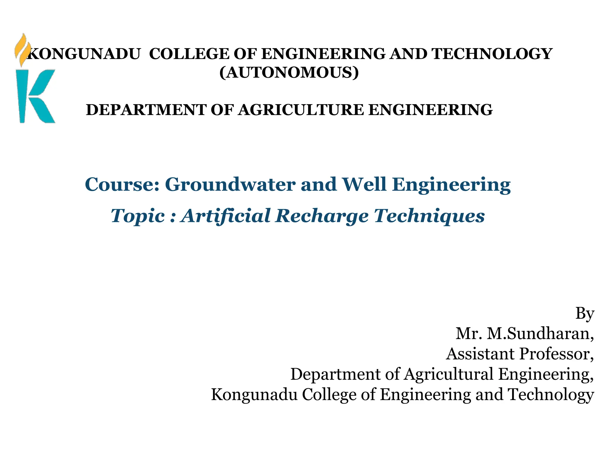 KONGUNADU COLLEGE OF ENGINEERING AND TECHNOLOGY
(AUTONOMOUS)
DEPARTMENT OF AGRICULTURE ENGINEERING
Course: Groundwater and Well Engineering
Topic : Artificial Recharge Techniques
By
Mr. M.Sundharan,
Assistant Professor,
Department of Agricultural Engineering,
Kongunadu College of Engineering and Technology