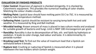 EVALUATION OF FINISHED PRODUCTS
• Color Control: Dispersion of pigment is checked stringently. It is checked by
Calorimetric equipment. This provides the numerical reading of color shades.
Matching the colour shades visually.
• Melting Point: Lipstick base should have melting point 55 C to 75C. It is measured by
capillary tube temperature method.
• Softening Point: Lipstick should be resistant to varying temp both hot and cold
weather. It is measured by Ring and Ball method.
• Microbial testing: Known amount of mass is placed in two culture media and analysed
for suitable growth of bacteria and fungi. Limit is NMT 100 microorganism per gram.
• Rancidity: Rancidity is due to decomposition of fats, oils and lipids by hydrolysis or
oxidation. It leads to color change, bad odour and taste. It is determined by its
peroxide number
• Breaking Load Test: To find out the value of maximum load that a lipstick can
withstand before it breaks.
• Rupture test: Crushing or rupturing of lipstick is measured when it is placed
inbetween the two holders which contain weight.
 