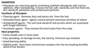 SHAMPOOS
• Shampoos are cleansing agents containing synthetic detergents with various
additives. After shampooing, it leaves the hair soft, nonsticky and free from oils,
dirt, dandruff, pollutants and contaminant particles.
Functions of Shampoo:
• Cleaning agent - Removes dust and excess oils from the hair.
• Anitseborrhoeic agent - Agents used to prevent excessive secretion of sebum
• Antidandruff agents - This will treat dandruff and pruritis which are associated
with fungal infections.
• Keratolytic agents - They remove the hard scales from the scalp.
Ideal properties
• Easily soluble even in hard water
• Easy spreading; no damage to hair, low toxicity, minimum eye irritation
• Good foaming ability
• Slightly acidic. Since basic environment weakens the hair by breaking disulfide
bond of hair keratin.
 