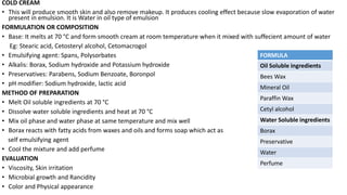 COLD CREAM
• This will produce smooth skin and also remove makeup. It produces cooling effect because slow evaporation of water
present in emulsion. It is Water in oil type of emulsion
FORMULATION OR COMPOSITION
• Base: It melts at 70 °C and form smooth cream at room temperature when it mixed with suffecient amount of water
Eg: Stearic acid, Cetosteryl alcohol, Cetomacrogol
• Emulsifying agent: Spans, Polysorbates
• Alkalis: Borax, Sodium hydroxide and Potassium hydroxide
• Preservatives: Parabens, Sodium Benzoate, Boronpol
• pH modifier: Sodium hydroxide, lactic acid
METHOD OF PREPARATION
• Melt Oil soluble ingredients at 70 °C
• Dissolve water soluble ingredients and heat at 70 °C
• Mix oil phase and water phase at same temperature and mix well
• Borax reacts with fatty acids from waxes and oils and forms soap which act as
self emulsifying agent
• Cool the mixture and add perfume
EVALUATION
• Viscosity, Skin irritation
• Microbial growth and Rancidity
• Color and Physical appearance
FORMULA
Oil Soluble ingredients
Bees Wax
Mineral Oil
Paraffin Wax
Cetyl alcohol
Water Soluble ingredients
Borax
Preservative
Water
Perfume
 