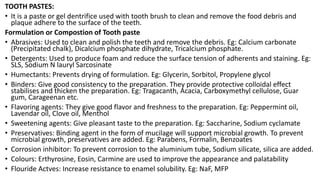 TOOTH PASTES:
• It is a paste or gel dentrifice used with tooth brush to clean and remove the food debris and
plaque adhere to the surface of the teeth.
Formulation or Compostion of Tooth paste
• Abrasives: Used to clean and polish the teeth and remove the debris. Eg: Calcium carbonate
(Precipitated chalk), Dicalcium phosphate dihydrate, Tricalcium phosphate.
• Detergents: Used to produce foam and reduce the surface tension of adherents and staining. Eg:
SLS, Sodium N lauryl Sarcosinate
• Humectants: Prevents drying of formulation. Eg: Glycerin, Sorbitol, Propylene glycol
• Binders: Give good consistency to the preparation. They provide protective colloidal effect
stabilises and thicken the preparation. Eg: Tragacanth, Acacia, Carboxymethyl cellulose, Guar
gum, Carageenan etc.
• Flavoring agents: They give good flavor and freshness to the preparation. Eg: Peppermint oil,
Lavendar oil, Clove oil, Menthol
• Sweetening agents: Give pleasant taste to the preparation. Eg: Saccharine, Sodium cyclamate
• Preservatives: Binding agent in the form of mucilage will support microbial growth. To prevent
microbial growth, preservatives are added. Eg: Parabens, Formalin, Benzoates
• Corrosion inhibitor: To prevent corrosion to the aluminium tube, Sodium silicate, silica are added.
• Colours: Erthyrosine, Eosin, Carmine are used to improve the appearance and palatability
• Flouride Actves: Increase resistance to enamel solubility. Eg: NaF, MFP
 