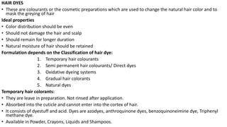HAIR DYES
• These are colourants or the cosmetic preparations which are used to change the natural hair color and to
mask the greying of hair
Ideal properties
• Color distribution should be even
• Should not damage the hair and scalp
• Should remain for longer duration
• Natural moisture of hair should be retained
Formulation depends on the Classification of hair dye:
1. Temporary hair colourants
2. Semi permanent hair colourants/ Direct dyes
3. Oxidative dyeing systems
4. Gradual hair colorants
5. Natural dyes
Temporary hair colorants:
• They are leave in preparation. Not rinsed after application.
• Absorbed into the cuticle and cannot enter into the cortex of hair.
• It consists of dyestuff and acid. Dyes are azodyes, anthroquinone dyes, benzoquinoneimine dye, Triphenyl
methane dye.
• Available in Powder, Crayons, Liquids and Shampoos.
 