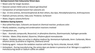 Semipermanent Hair Colourants/ Direct dyes:
• Retain color for longer duration.
• Doesnot contain H2O2 and so it doesnt get bleached
• Composition of semipermanent hair colorants are
• Dye - O nitro anilines, Aminonitrophenols & their ethers, Azo dyes, Nitrodiphenylamine, Anthroquinone
• Aliphatic primary amines, Fatty acid, Thickener, Surfactant
• Water, Organic solvent,Perfume
Oxidative Dyeing Systems
• Also called Para dyes. Colorants are based on chemical reaction, produces color.
• Mostly oxidation, coupling and condensation reactions involved
• Composition are,
• Dyes - Aromatic compounds, Resorcinol, m-phenylene diamine, Diaminoanisole, hydrogen peroxide
• Vehicles - Water, Ethyl alcohol, Glycerine, Ethylene glycol monostearate
• Alkalis - Oxidation dyes are active in alkaline medium Eg: Ammonium hydroxide, Amm. Carbonate, Mono
ethanol amine, Guanidine or Arginine, Diethanol amine
• Oxidizing agent - Induces the oxidation reaction with hair Eg: Ferric chloride, Kmno4, H2O2
• Antioxidant - During manufacturing, the amino dyes are darken in presence of air. Nitrogen is supplied in
manufacturing vessel or Sodium sulfite are added
 