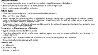 Gradual Colourant:
• This colorants require several applications on hairs to achieve required darkness
• It contains heavy metals like Lead, Bismuth salts in their composition
• But it produces negative effect on health
Natural dyes:
• Plant contain color pigments, which are used as Hair colorants
• It has very less side effects
• Henna: Leaves are powdered and it is mixed with water to form paste. It gives reddish to reddish brown
color to the hair. Active constituent is 2 hydroxy 14 napthoquinone (Lawsone). Indigo leaves or synthetic
indigo is added to henna to alter the color
• Chamomile: Flowers of chamomile are used to obtaine the colour. Powder is mixed with hot water to form
paste. Navy blue color is achieved
Preparation or Manufacturing of Hair dye:
• Dye chemicals premixed with hot water
• Other ingredients like alkalis, surfactants, oxidizing agent, viscosity enhancer and buffers are dissolved in
suitable solvents
• Dye Premix and Other mixtures are pumped in to manufacturing vessel and mix well.
• Remaining volume is makeup with water
EVALUATION
• pH, Viscosity
• Assay for H2O2
• Residue on ignition
 