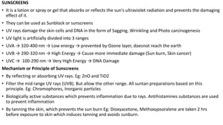 SUNSCREENS
• It is a lotion or spray or gel that absorbs or reflects the sun's ultraviolet radiation and prevents the damaging
effect of it.
• They can be used as Sunblock or sunscreens
• UV rays damage the skin cells and DNA in the form of Sagging, Wrinkling and Photo carcinogenesis
• UV light is artificially divided into 3 ranges
• UVA → 320-400 nm → Low energy → prevented by Ozone layer, doesnot reach the earth
• UVB → 290-320 nm → High Energy → Cause more immediate damage (Sun burn, Skin cancer)
• UVC → 100-290 nm → Very High Energy → DNA Damage
Mechanism or Principle of Sunscreens
• By reflecting or absorbing UV rays. Eg: ZnO and TiO2
• Filter the mid range UV rays (UVB). But allow the other range. All suntan preparations based on this
principle. Eg: Chromophores, Inorganic particles
• Biologically active substances which prevents inflammation due to rays. Antihistamines substances are used
to prevent inflammation
• By tanning the skin, which prevents the sun burn Eg: Dioxyacetone, Methoxypsoralene are taken 2 hrs
before exposure to skin which induces tanning and avoids sunburn.
 