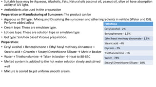 • Suitable base may be Aqueous, Alcoholic, Fats, Natural oils coconut oil, peanut oil, olive oil have absorption
ability of UV light.
• Antioxidants also used in the preparation
Preparation or Manufacturing of Sunscreen: The product can be
• Aqueous or Oil type: Mixing and Dissolving the sunscreen and other ingredients in vehicle (Water and Oil).
Perfume added atlast
• Cream type: These are emulsion type.
• Lotions type: These are solution type or emulsion type
• Gel type: Solution based Viscous preparation.
Preparation:
• Cetyl alcohol + Benzophenone + Ethyl hexyl methoxy cinnamate +
Stearic acid + Glycerin + Stearyl Dimethicone Silicate → Melt in beaker
• Water + Triethanolamine → Taken in beaker → Heat to 80-85C
• Melted content is addded to the hot water solution slowly and stirred
well
• Mixture is cooled to get uniform smooth cream.
FORMULA
Cetyl alcohol - 2%
Benzophenone - 1.5%
Ethyl hexyl methoxy cinnamate - 1.5%
Stearic acid - 4%
Glycerin - 2%
Triethanolamine - 1%
Water - 78%
Stearyl Dimethicone Silicate - 10%
 