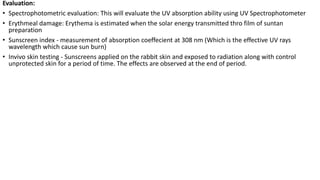Evaluation:
• Spectrophotometric evaluation: This will evaluate the UV absorption ability using UV Spectrophotometer
• Erythmeal damage: Erythema is estimated when the solar energy transmitted thro film of suntan
preparation
• Sunscreen index - measurement of absorption coeffecient at 308 nm (Which is the effective UV rays
wavelength which cause sun burn)
• Invivo skin testing - Sunscreens applied on the rabbit skin and exposed to radiation along with control
unprotected skin for a period of time. The effects are observed at the end of period.
 