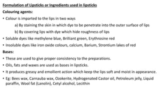 Formulation of Lipsticks or Ingredients used in lipsticks
Colouring agents:
• Colour is imparted to the lips in two ways
a) By staining the skin in which dye to be penetrate into the outer surface of lips
b) By covering lips with dye which hide roughness of lips
• Soluble dyes like methylene blue, Brilliant green, Erythrosine red
• Insoluble dyes like iron oxide colours, calcium, Barium, Strontium lakes of red
Bases:
• These are used to give proper consistency to the preparations.
• Oils, fats and waxes are used as bases in lipsticks.
• It produces greasy and emollient action which keep the lips soft and moist in appearance.
• Eg: Bees wax, Carnauba wax, Ozokerite, Hydrogenated Castor oil, Petroleum jelly, Liquid
paraffin, Wool fat (Lanolin), Cetyl alcohol, Lecithin
 