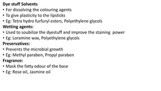 Dye stuff Solvents
• For dissolving the colouring agents
• To give plasticity to the lipsticks
• Eg: Tetra hydro furfuryl esters, Polyethylene glycols
Wetting agents:
• Used to soubilize the dyestuff and improve the staining power
• Eg: Loramine wax, Polyethylene glycols
Preservatives:
• Prevents the microbial growth
• Eg: Methyl paraben, Propyl paraben
Fragrance:
• Mask the fatty odour of the base
• Eg: Rose oil, Jasmine oil
 
