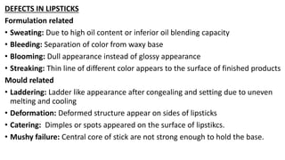 DEFECTS IN LIPSTICKS
Formulation related
• Sweating: Due to high oil content or inferior oil blending capacity
• Bleeding: Separation of color from waxy base
• Blooming: Dull appearance instead of glossy appearance
• Streaking: Thin line of different color appears to the surface of finished products
Mould related
• Laddering: Ladder like appearance after congealing and setting due to uneven
melting and cooling
• Deformation: Deformed structure appear on sides of lipsticks
• Catering: Dimples or spots appeared on the surface of lipstikcs.
• Mushy failure: Central core of stick are not strong enough to hold the base.
 
