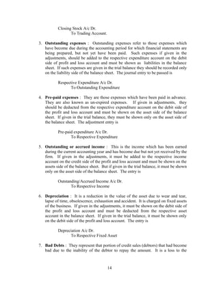 Closing Stock A/c Dr.
To Trading Account.
3. Outstanding expenses : Outstanding expenses refer to those expenses which
have become due during the accounting period for which financial statements are
being prepared, but not yet have been paid. Such expenses if given in the
adjustments, should be added to the respective expenditure account on the debit
side of profit and loss account and must be shown as liabilities in the balance
sheet. If such expenses are given in the trial balance they should be recorded only
on the liability side of the balance sheet. The journal entry to be passed is
Respective Expenditure A/c Dr.
To Outstanding Expenditure
4. Pre-paid expenses : They are those expenses which have been paid in advance.
They are also known as un-expired expenses. If given in adjustments, they
should be deducted from the respective expenditure account on the debit side of
the profit and loss account and must be shown on the asset side of the balance
sheet. If given in the trial balance, they must be shown only on the asset side of
the balance sheet. The adjustment entry is
Pre-paid expenditure A/c Dr.
To Respective Expenditure
5. Outstanding or accrued income : This is the income which has been earned
during the current accounting year and has become due but not yet received by the
firm. If given in the adjustments, it must be added to the respective income
account on the credit side of the profit and loss account and must be shown on the
assets side of the balance sheet. But if given in the trial balance, it must be shown
only on the asset side of the balance sheet. The entry is
Outstanding/Accrued Income A/c Dr.
To Respective Income
6. Depreciation : It is a reduction in the value of the asset due to wear and tear,
lapse of time, obsolescence, exhaustion and accident. It is charged on fixed assets
of the business. If given in the adjustments, it must be shown on the debit side of
the profit and loss account and must be deducted from the respective asset
account in the balance sheet. If given in the trial balance, it must be shown only
on the debit side of the profit and loss account. The entry is
Depreciation A/c Dr.
To Respective Fixed Asset
7. Bad Debts : They represent that portion of credit sales (debtors) that had become
bad due to the inability of the debtor to repay the amount. It is a loss to the
14
 
