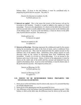 balance sheet. If given in the trial balance, it must be considered only in
preparing the profit and loss account. The entry is
Reserve for discount on creditors A/c Dr
To Profit and Loss A/c
12. Interest on capital: This is the return the owners of the business will get for
investing in the business. Usually it is paid or added to the capital at a fixed
percentage. If given in the adjustments, it is shown on the debit side of the profit
and loss account and is usually added to the capital account on the liabilities side
of the balance sheet. If given in the trial balance, it must be shown on the debit
side of profit and loss account. The entries are :
Profit and Loss A/c
To Interest on capital
Interest on capital A/c Dr
To capital A/c
13. Interest on Drawings: Drawings represents the withdrawals made by the owners
during the accounting year either in the form of stock, cash or withdrawal from
bank for personal use. They must be deducted from the capital account on the
liabilities side of the balance sheet. Sometimes, firms charge interest on such
drawings made by the owners to discourage them from withdrawing their
investment. Usually it is levied as a fixed percentage. It is an income to the
business and a loss to the owner. Hence, if given in the adjustments, it must be
shown on the credit side of the profit and loss account and deducted from the
capital in the balance sheet. If given in the trial balance, it must be shown only in
the profit and loss account. The respective entries are:
Interest on Drawings A/c Dr
To Profit and loss A/c
Interest on Drawings A/c Dr
To capital A/c
1.19. POINTS TO BE REMEMBERED WHILE PREPARING THE
FINANCIAL STATEMENTS:
1. Items given in the trial balance must be shown only once as it is assumed that they
are already adjusted once
2. Items given in the adjustments must be accounted for twice.
3. Any difference in the trial balance must be transferred to suspense account. If the
balance is short on the debit side, the difference must be shown on the asset side
16
 