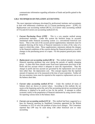 communicates information regarding utilization of funds and profits gained to the
proprietors
1.20.4 TECHNIQUES OF INFLATION ACCOUNTING
The most important techniques developed by professional institutes and accountants
to deal with inflationary conditions are (1) Current purchasing power – [CPP], (2)
Replacement cost accounting method [RCA], (3) Current value accounting method
[CVA] and (4) Current cost accounting method [CCA].
1. Current Purchasing Power [CPP] : This is a very popular method among
professional institutes. Under this system the business keeps its accounts
maintained under financial accounting system {i.e. conventional historical cost
basis}. Then at the end of the account period supplementary statements must be
prepared showing all the items of financial statements in terms of the value of a
rupee to which they relate. These supplementary statements indicate the changes
in the financial conditions of the concern during the financial period as a result of
changes in the purchasing power of a rupee. For this purpose general price index
is used.
2. Replacement cost accounting method [RCA] : This method attempts to resolve
financial reporting problems that arise during the periods of rapidly changing
prices. It states that firms should create fixed asset replacement provision in the
Profit and loss account which is adequate to meet the requirements. Thus the
charges to profit and loss account are governed by the replacement cost of each
item rather than the depreciation cost. This concept requires that the reported
amount of expenses are to be measured at the time of asset expiration. Further all
the non-monetary items must be reported at the respective replacement cost as on
the balance sheet date.
3. Current value accounting method [CVA] : Under this method all items of
balance sheet are shown at current values. According to this method, the net
assets at the beginning and at the end of the accounting period are ascertained and
difference is implied to be profit or loss for the period. It attempts to reflect
economic reality to the preparation of financial statements by using current values
for reporting various items in the balance sheet.
4. Current cost accounting method [CCA] : This method had been suggested as a
base for financial reporting by Sandiland Committee appointed by the British
Committee in 1973 to solve the problem of price level changes. The Committee
reported that CPP may be used along with either historical cost or value
accounting.
18
 