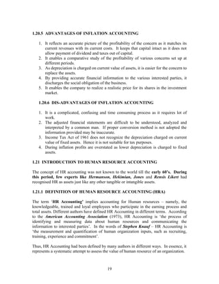 1.20.5 ADVANTAGES OF INFLATION ACCOUNTING
1. It reflects an accurate picture of the profitability of the concern as it matches its
current revenues with its current costs. It keeps that capital intact as it does not
allow payment of dividend and taxes out of capital.
2. It enables a comparative study of the profitability of various concerns set up at
different periods.
3. As depreciation is charged on current value of assets, it is easier for the concern to
replace the assets.
4. By providing accurate financial information to the various interested parties, it
discharges the social obligation of the business.
5. It enables the company to realize a realistic price for its shares in the investment
market.
1.20.6 DIS-ADVANTAGES OF INFLATION ACCOUNTING
1. It is a complicated, confusing and time consuming process as it requires lot of
work.
2. The adjusted financial statements are difficult to be understood, analyzed and
interpreted by a common man. If proper conversion method is not adopted the
information provided may be inaccurate.
3. Income Tax Act of 1961 does not recognize the depreciation charged on current
value of fixed assets. Hence it is not suitable for tax purposes.
4. During inflation profits are overstated as lower depreciation is charged to fixed
assets.
1.21 INTRODUCTION TO HUMAN RESOURCE ACCOUNTING
The concept of HR accounting was not known to the world till the early 60’s. During
this period, few experts like Hermanson, Hekimian, Jones and Rensis Likert had
recognised HR as assets just like any other tangible or intangible assets.
1.21.1 DEFINITION OF HUMAN RESOURCE ACCOUNTING (HRA)
The term ‘HR Accounting’ implies accounting for Human resources – namely, the
knowledgeable, trained and loyal employees who participate in the earning process and
total assets. Different authors have defined HR Accounting in different terms. According
to the American Accounting Association (1973), HR Accounting is ‘the process of
identifying and measuring data about human resources and communicating the
information to interested parties’. In the words of Stephen Knauf – HR Accounting is
‘the measurement and quantification of human organization inputs, such as recruiting,
training, experience and commitment’.
Thus, HR Accounting had been defined by many authors in different ways. In essence, it
represents a systematic attempt to assess the value of human resource of an organization.
19
 
