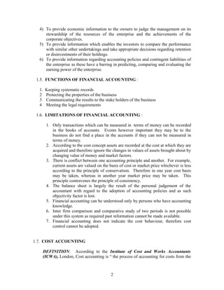 4) To provide economic information to the owners to judge the management on its
stewardship of the resources of the enterprise and the achievements of the
corporate objectives.
5) To provide information which enables the investors to compare the performance
with similar other undertakings and take appropriate decisions regarding retention
or disinvestments of their holdings.
6) To provide information regarding accounting policies and contingent liabilities of
the enterprise as these have a barring in predicting, comparing and evaluating the
earning power of the enterprise.
1.5. FUNCTIONS OF FINANCIAL ACCOUNTING :
1. Keeping systematic records
2 Protecting the properties of the business
3 Communicating the results to the stake holders of the business
4 Meeting the legal requirements
1.6. LIMITATIONS OF FINANCIAL ACCOUNTING :
1. Only transactions which can be measured in terms of money can be recorded
in the books of accounts. Events however important they may be to the
business do not find a place in the accounts if they can not be measured in
terms of money.
2. According to the cost concept assets are recorded at the cost at which they are
acquired and therefore ignore the changes in values of assets brought about by
changing value of money and market factors.
3. There is conflict between one accounting principle and another. For example,
current assets are valued on the basis of cost or market price whichever is less
according to the principle of conservatism. Therefore in one year cost basis
may be taken, whereas in another year market price may be taken. This
principle contravenes the principle of consistency.
4. The balance sheet is largely the result of the personal judgement of the
accountant with regard to the adoption of accounting policies and as such
objectivity factor is lost.
5. Financial accounting can be understood only by persons who have accounting
knowledge.
6. Inter firm comparison and comparative study of two periods is not possible
under this system as required past information cannot be made available.
7. Financial accounting does not indicate the cost behaviour, therefore cost
control cannot be adopted.
1.7. COST ACCOUNTING
DEFINITION: According to the Institute of Cost and Works Accountants
(ICWA), London, Cost accounting is “ the process of accounting for costs from the
2
 