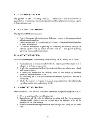 1.21.2 THE PROCESS OF HRA
The process of HR Accounting includes – identification and measurement or
quantification of human resource in an organization and its reflection in its annual reports
or financial statements.
1.21.3 THE OBJECTIVES OF HRA
The objectives of HR accounting are:
1. To provide relevant information about the human resource to the management and
aid in its decision making
2. To help management in evaluating the performance of its personnel and calculate
its return on investment
3. To help the management in planning and controlling the various functions or
activities related with its human resource such as – man power planning,
recruiting, training and retirement etc.
1.21.4 ADVANTAGES OF HRA
The various advantages a firm can enjoy by establishing HR Accounting are as follows:
1. Its adoption acts as a motivating factor for the employees of the concern as it is
reflected in its financial statements
2. It helps the management in identifying and controlling several problems related
with human resources
3. It enables the management in efficiently using its man power by providing
quantified information about its HR
4. By considering HR as an asset in its financial statements, it provides a measure of
profitability
5. It helps the investors or potential investors in assessing the true value of a firm by
providing realistic information about its HR
1.21.5 DISADVANTAGES OF HRA
At the same time, a firm may also face certain limitations in implementing HRA such as :
1. HR as an asset cannot be owned by any firm.
2. Quantification of HR value is subjective in nature and there is no common
valuation model existing which can be used across the industries or by all the
companies in the same industry
3. As its establishment and implementation involves huge cost, it may not suit small
firms
20
 