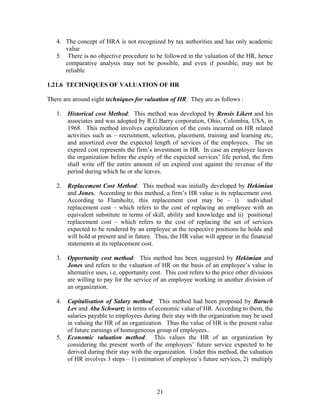 4. The concept of HRA is not recognized by tax authorities and has only academic
value
5. There is no objective procedure to be followed in the valuation of the HR, hence
comparative analysis may not be possible, and even if possible, may not be
reliable
1.21.6 TECHNIQUES OF VALUATION OF HR
There are around eight techniques for valuation of HR. They are as follows :
1. Historical cost Method: This method was developed by Rensis Likert and his
associates and was adopted by R.G.Barry corporation, Ohio, Colombia, USA, in
1968. This method involves capitalization of the costs incurred on HR related
activities such as – recruitment, selection, placement, training and learning etc,
and amortized over the expected length of services of the employees. The un
expired cost represents the firm’s investment in HR. In case an employee leaves
the organization before the expiry of the expected services’ life period, the firm
shall write off the entire amount of un expired cost against the revenue of the
period during which he or she leaves.
2. Replacement Cost Method: This method was initially developed by Hekimian
and Jones. According to this method, a firm’s HR value is its replacement cost.
According to Flamholtz, this replacement cost may be – i) individual
replacement cost – which refers to the cost of replacing an employee with an
equivalent substitute in terms of skill, ability and knowledge and ii) positional
replacement cost – which refers to the cost of replacing the set of services
expected to be rendered by an employee at the respective positions he holds and
will hold at present and in future. Thus, the HR value will appear in the financial
statements at its replacement cost.
3. Opportunity cost method: This method has been suggested by Hekimian and
Jones and refers to the valuation of HR on the basis of an employee’s value in
alternative uses, i.e, opportunity cost. This cost refers to the price other divisions
are willing to pay for the service of an employee working in another division of
an organization.
4. Capitalisation of Salary method: This method had been proposed by Baruch
Lev and Aba Schwartz in terms of economic value of HR. According to them, the
salaries payable to employees during their stay with the organization may be used
in valuing the HR of an organization. Thus the value of HR is the present value
of future earnings of homogeneous group of employees..
5. Economic valuation method: This values the HR of an organization by
considering the present worth of the employees’ future service expected to be
derived during their stay with the organization. Under this method, the valuation
of HR involves 3 steps – 1) estimation of employee’s future services, 2) multiply
21
 