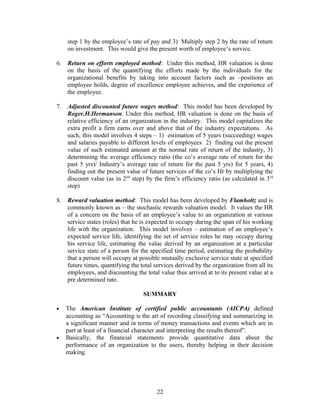 step 1 by the employee’s rate of pay and 3) Multiply step 2 by the rate of return
on investment. This would give the present worth of employee’s service.
6. Return on efforts employed method: Under this method, HR valuation is done
on the basis of the quantifying the efforts made by the individuals for the
organizational benefits by taking into account factors such as –positions an
employee holds, degree of excellence employee achieves, and the experience of
the employee.
7. Adjusted discounted future wages method: This model has been developed by
Roger.H.Hermanson. Under this method, HR valuation is done on the basis of
relative efficiency of an organization in the industry. This model capitalizes the
extra profit a firm earns over and above that of the industry expectations. As
such, this model involves 4 steps – 1) estimation of 5 years (succeeding) wages
and salaries payable to different levels of employees 2) finding out the present
value of such estimated amount at the normal rate of return of the industry, 3)
determining the average efficiency ratio (the co’s average rate of return for the
past 5 yrs)/ Industry’s average rate of return for the past 5 yrs) for 5 years, 4)
finding out the present value of future services of the co’s Hr by multiplying the
discount value (as in 2nd
step) by the firm’s efficiency ratio (as calculated in 3rd
step)
8. Reward valuation method: This model has been developed by Flamholtz and is
commonly known as – the stochastic rewards valuation model. It values the HR
of a concern on the basis of an employee’s value to an organization at various
service states (roles) that he is expected to occupy during the span of his working
life with the organization. This model involves – estimation of an employee’s
expected service life, identifying the set of service roles he may occupy during
his service life, estimating the value derived by an organization at a particular
service state of a person for the specified time period, estimating the probability
that a person will occupy at possible mutually exclusive service state at specified
future times, quantifying the total services derived by the organization from all its
employees, and discounting the total value thus arrived at to its present value at a
pre determined rate.
SUMMARY
• The American Institute of certified public accountants (AICPA) defined
accounting as “Accounting is the art of recording classifying and summarizing in
a significant manner and in terms of money transactions and events which are in
part at least of a financial character and interpreting the results thereof”.
• Basically, the financial statements provide quantitative data about the
performance of an organization to the users, thereby helping in their decision
making.
22
 
