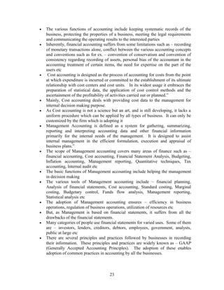 • The various functions of accounting include keeping systematic records of the
business, protecting the properties of a business, meeting the legal requirements
and communicating the operating results to the interested parties
• Inherently, financial accounting suffers from some limitations such as – recording
of monetary transactions alone, conflict between the various accounting concepts
and conventions such as for ex. – convention of conservatism and convention of
consistency regarding recording of assets, personal bias of the accountant in the
accounting treatment of certain items, the need for expertise on the part of the
users etc
• Cost accounting is designed as the process of accounting for costs from the point
at which expenditure is incurred or committed to the establishment of its ultimate
relationship with cost centers and cost units. In its widest usage it embraces the
preparation of statistical data, the application of cost control methods and the
ascertainment of the profitability of activities carried out or planned.”
• Mainly, Cost accounting deals with providing cost data to the management for
internal decision making purpose.
• As Cost accounting is not a science but an art, and is still developing, it lacks a
uniform procedure which can be applied by all types of business. It can only be
customized by the firm which is adopting it
• Management Accounting is defined as a system for gathering, summarizing,
reporting and interpreting accounting data and other financial information
primarily for the internal needs of the management. It is designed to assist
internal management in the efficient formulation, execution and appraisal of
business plans.”
• The scope of Management accounting covers many areas of finance such as –
financial accounting, Cost accounting, Financial Statement Analysis, Budgeting,
Inflation accounting, Management reporting, Quantitative techniques, Tax
accounting, Internal audit etc
• The basic functions of Management accounting include helping the management
in decision making
• The various tools of Management accounting include – financial planning,
Analysis of financial statements, Cost accounting, Standard costing, Marginal
costing, Budgetary control, Funds flow analysis, Management reporting,
Statistical analysis etc
• The adoption of Management accounting ensures – efficiency in business
operations, regulation of business operations, utilization of resources etc
• But, as Management is based on financial statements, it suffers from all the
drawbacks of the financial statements.
• Many categories of people use financial statements for varied uses. Some of them
are – investors, lenders, creditors, debtors, employees, government, analysts,
public at large etc
• There are several principles and practices followed by businesses in recording
their information. These principles and practices are widely known as – GAAP
(Generally Accepted Accounting Principles). The adoption of these enables
adoption of common practices in accounting by all the businesses.
23
 
