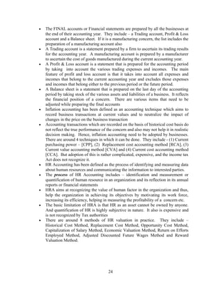 • The FINAL accounts or Financial statements are prepared by all the businesses at
the end of their accounting year. They include – a Trading account, Profit & Loss
account and a Balance sheet. If it is a manufacturing concern, the list includes the
preparation of a manufacturing account also
• A Trading account is a statement prepared by a firm to ascertain its trading results
for the accounting year. A manufacturing account is prepared by a manufacturer
to ascertain the cost of goods manufactured during the current accounting year.
• A Profit & Loss account is a statement that is prepared for the accounting period
by taking into account the various trading expenses and incomes. The main
feature of profit and loss account is that it takes into account all expenses and
incomes that belong to the current accounting year and excludes those expenses
and incomes that belong either to the previous period or the future period.
• A Balance sheet is a statement that is prepared on the last day of the accounting
period by taking stock of the various assets and liabilities of a business. It reflects
the financial position of a concern. There are various items that need to be
adjusted while preparing the final accounts
• Inflation accounting has been defined as an accounting technique which aims to
record business transactions at current values and to neutralize the impact of
changes in the price on the business transaction
• Accounting transactions which are recorded on the basis of historical cost basis do
not reflect the true performance of the concern and also may not help it in realistic
decision making. Hence, inflation accounting need to be adopted by businesses.
There are around 4 techniques in which it can be done. They include - (1) Current
purchasing power – [CPP], (2) Replacement cost accounting method [RCA], (3)
Current value accounting method [CVA] and (4) Current cost accounting method
[CCA]. But adoption of this is rather complicated, expensive, and the income tax
Act does not recognize it.
• HR Accounting has been defined as the process of identifying and measuring data
about human resources and communicating the information to interested parties.
• The process of HR Accounting includes – identification and measurement or
quantification of human resource in an organization and its reflection in its annual
reports or financial statements
• HRA aims at recognizing the value of human factor in the organization and thus,
help the organization in achieving its objectives by motivating its work force,
increasing its efficiency, helping in measuring the profitability of a concern etc.
• The basic limitation of HRA is that HR as an asset cannot be owned by anyone.
And quantification of HR is highly subjective in nature. It also is expensive and
is not recognized by Tax authorities
• There are around 8 methods of HR valuation in practice. They include –
Historical Cost Method, Replacement Cost Method, Opportunity Cost Method,
Capitalization of Salary Method, Economic Valuation Method, Return on Efforts
Employed Method, Adjusted Discounted Future Wages Method and Reward
Valuation Method.
24
 