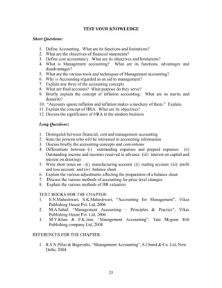 TEST YOUR KNOWLEDGE
Short Questions:
1. Define Accounting. What are its functions and limitations?
2. What are the objectives of financial statements?
3. Define cost accountancy. What are its objectives and limitations?
4. What is Management accounting? What are its functions, advantages and
disadvantages?
5. What are the various tools and techniques of Management accounting?
6. Why is Accounting regarded as an aid to management?
7. Explain any three of the accounting concepts
8. What are final accounts? What purpose do they serve?
9. Briefly explain the concept of inflation accounting. What are its merits and
demerits?
10. “Accounts ignore inflation and inflation makes a mockery of them.” Explain.
11. Explain the concept of HRA. What are its objectives?
12. Discuss the significance of HRA in the modern business
Long Questions:
1. Distinguish between financial, cost and management accounting
2. State the persons who will be interested in accounting information
3. Discuss briefly the accounting concepts and conventions
4. Differentiate between (i) outstanding expenses and prepaid expenses (ii)
Outstanding income and incomes received in advance (iii) interest on capital and
interest on drawings
5. Write short notes on – (i) manufacturing account (ii) trading account (iii) profit
and loss account and (iv) balance sheet.
6. Explain the various adjustments affecting the preparation of a balance sheet.
7. Discuss the various methods of accounting for price level changes.
8. Explain the various methods of HR valuation
TEXT BOOKS FOR THE CHAPTER:
1. S.N.Maheshwari, S.K.Maheshwari, “Accounting for Management”, Vikas
Publishing House Pvt. Ltd, 2006
2. M.A.Sahaf, “Management Accounting – Principles & Practice”, Vikas
Publishing House Pvt. Ltd, 2006
3. M.Y.Khan & P.K.Jain, “Management Accounting”, Tata Mcgraw Hill
Publishing company Ltd, 2004
REFERENCES FOR THE CHAPTER:
1. R.S.N.Pillai & Bagavathi, “Management Accounting”, S.Chand & Co. Ltd, New
Delhi, 2004
25
 