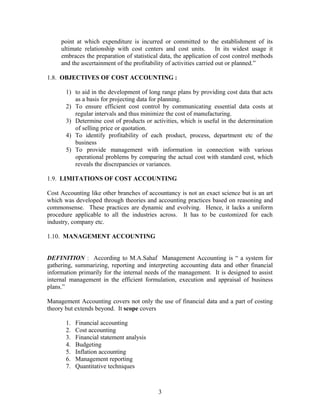 point at which expenditure is incurred or committed to the establishment of its
ultimate relationship with cost centers and cost units. In its widest usage it
embraces the preparation of statistical data, the application of cost control methods
and the ascertainment of the profitability of activities carried out or planned.”
1.8. OBJECTIVES OF COST ACCOUNTING :
1) to aid in the development of long range plans by providing cost data that acts
as a basis for projecting data for planning.
2) To ensure efficient cost control by communicating essential data costs at
regular intervals and thus minimize the cost of manufacturing.
3) Determine cost of products or activities, which is useful in the determination
of selling price or quotation.
4) To identify profitability of each product, process, department etc of the
business
5) To provide management with information in connection with various
operational problems by comparing the actual cost with standard cost, which
reveals the discrepancies or variances.
1.9. LIMITATIONS OF COST ACCOUNTING
Cost Accounting like other branches of accountancy is not an exact science but is an art
which was developed through theories and accounting practices based on reasoning and
commonsense. These practices are dynamic and evolving. Hence, it lacks a uniform
procedure applicable to all the industries across. It has to be customized for each
industry, company etc.
1.10. MANAGEMENT ACCOUNTING
DEFINITION : According to M.A.Sahaf Management Accounting is “ a system for
gathering, summarizing, reporting and interpreting accounting data and other financial
information primarily for the internal needs of the management. It is designed to assist
internal management in the efficient formulation, execution and appraisal of business
plans.”
Management Accounting covers not only the use of financial data and a part of costing
theory but extends beyond. It scope covers
1. Financial accounting
2. Cost accounting
3. Financial statement analysis
4. Budgeting
5. Inflation accounting
6. Management reporting
7. Quantitative techniques
3
 