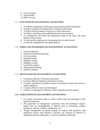 8. Tax accounting
9. Internal audit
10. Office services
1.11. FUNCTIONS OF MANAGEMENT ACCOUNTING :
1. To help the management in planning, forecasting and policy formulation
2. To help in analysis and interpretation of financial information
3. To help in decision making- long term as well as short term
4. To help in controlling and coordinating the business operations
5. To communicate and report the operational results to the share and stock
holders of the business.
6. To motivate the employees by encouraging them to look forward
7. To help the management in tax administration
1.12. TOOLS AND TECHNIQUES OF MANAGEMENT ACCOUNTING :
1. Financial planning
2. Analysis of financial statements
3. Cost accounting
4. Standard costing
5. Marginal costing
6. Budgetary control
7. Funds flow analysis
8. Management reporting
9. Statistical analysis
1.13. ADVANTAGES OF MANAGEMENT ACCOUNTING :
1. It increases efficiency of business operations
2. It ensures efficient regulation of business activities
3. It ensures utilization of available resources and thereby increase the return on
capital employed.
4. It ensures effective control of performance
5. It helps in evaluating the efficiency of the companies business policies
1.14. LIMITATIONS OF MANAGEMENT ACCOUNTING :
1. It is based on historical data, as such it suffers from the drawbacks of the
financial statements.
2. The application of management accounting tools and techniques requires
people who are knowledgeable in subjects such as accounting, costing,
economics, taxation, statistics, mathematics, etc.
3. Though management accounting attempts to analyse both qualitative and
quantitative factors that influence a decision, the elements of intuition in
managerial decision making have not been completely eliminated.
4
 