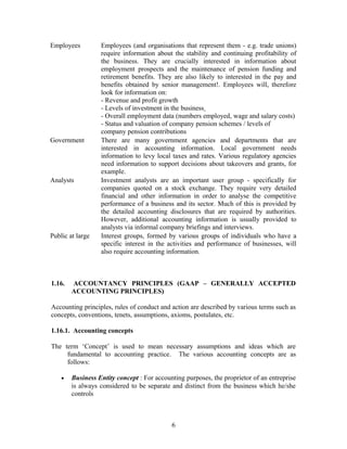 Employees Employees (and organisations that represent them - e.g. trade unions)
require information about the stability and continuing profitability of
the business. They are crucially interested in information about
employment prospects and the maintenance of pension funding and
retirement benefits. They are also likely to interested in the pay and
benefits obtained by senior management!. Employees will, therefore
look for information on:
- Revenue and profit growth
- Levels of investment in the business
- Overall employment data (numbers employed, wage and salary costs)
- Status and valuation of company pension schemes / levels of
company pension contributions
Government There are many government agencies and departments that are
interested in accounting information. Local government needs
information to levy local taxes and rates. Various regulatory agencies
need information to support decisions about takeovers and grants, for
example.
Analysts Investment analysts are an important user group - specifically for
companies quoted on a stock exchange. They require very detailed
financial and other information in order to analyse the competitive
performance of a business and its sector. Much of this is provided by
the detailed accounting disclosures that are required by authorities.
However, additional accounting information is usually provided to
analysts via informal company briefings and interviews.
Public at large Interest groups, formed by various groups of individuals who have a
specific interest in the activities and performance of businesses, will
also require accounting information.
1.16. ACCOUNTANCY PRINCIPLES (GAAP – GENERALLY ACCEPTED
ACCOUNTING PRINCIPLES)
Accounting principles, rules of conduct and action are described by various terms such as
concepts, conventions, tenets, assumptions, axioms, postulates, etc.
1.16.1. Accounting concepts
The term ‘Concept’ is used to mean necessary assumptions and ideas which are
fundamental to accounting practice. The various accounting concepts are as
follows:
• Business Entity concept : For accounting purposes, the proprietor of an entreprise
is always considered to be separate and distinct from the business which he/she
controls
6
 