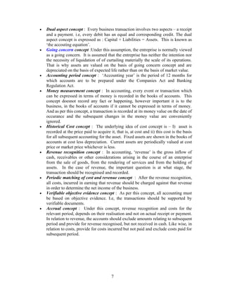 • Dual aspect concept : Every business transaction involves two aspects – a receipt
and a payment. i.e, every debit has an equal and corresponding credit. The dual
aspect concept is expressed as : Capital + Liabilities = Assets. This is known as
‘the accouting equation’.
• Going concern concept :Under this assumption, the entreprise is normally viewed
as a going concern. It is assumed that the entreprise has neither the intention nor
the necessity of liquidation of of curtailing materially the scale of its operations.
That is why assets are valued on the basis of going concern concept and are
depreciated on the basis of expected life rather than on the basis of market value.
• Accounting period concept : ‘Accounting year’ is the period of 12 months for
which accounts are to be prepared under the Companies Act and Banking
Regulation Act.
• Money measurement concept : In accounting, every event or transaction which
can be expressed in terms of money is recorded in the books of accounts. This
concept doesnot record any fact or happening, however important it is to the
business, in the books of accounts if it cannot be expressed in terms of money.
And as per this concept, a transaction is recorded at its money value on the date of
occurance and the subsequent changes in the money value are conveniently
ignored.
• Historical Cost concept : The underlying idea of cost concept is – I) asset is
recorded at the price paid to acquire it, that is, at cost and ii) this cost is the basis
for all subsequent accounting for the asset. Fixed assets are shown in the books of
accounts at cost less depreciation. Current assets are periodically valued at cost
price or market price whichever is less.
• Revenue recognition concept : In accounting, ‘revenue’ is the gross inflow of
cash, receivables or other considerations arising in the course of an enterprise
from the sale of goods, from the rendering of services and from the holding of
assets. In the case of revenue, the important question is at what stage, the
transaction should be recognised and recorded.
• Periodic matching of cost and revenue concept : After the revenue recognition,
all costs, incurred in earning that revenue should be charged against that revenue
in order to determine the net income of the business.
• Verifiable objective evidence concept : As per this concept, all accounting must
be based on objective evidence. I.e, the transactions should be supported by
verifiable documents.
• Accrual concept : Under this concept, revenue recognition and costs for the
relevant period, depends on their realisation and not on actual receipt or payment.
In relation to revenue, the accounts should exclude amounts relating to subsequent
period and provide for revenue recognised, but not received in cash. Like wise, in
relation to costs, provide for costs incurred but not paid and exclude costs paid for
subsequent period.
7
 